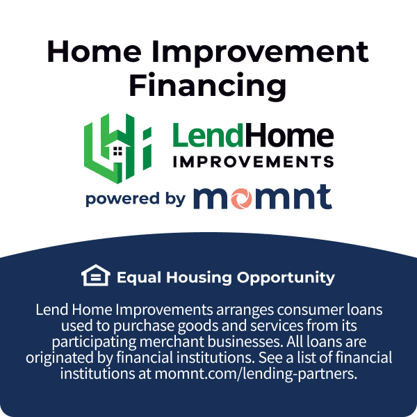 Home improvement financing, lend home improvements powered by Momnt. Equal Housing Opportunity. Lend Home improvements arranges consumer loans used to purchase goods and services from its participating merchant businesses. All loans are oriinated by financial institutions. See a list of financial institutions at M O M N T dot com slash lending dash partners.